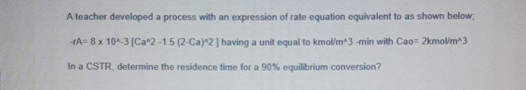 A teacher developed a process with an expression of rate equation equivalent to as shown below,
-HA= 8 x 10A-3 [Ca^2-1.5 (2-Ca)^2] having a unit equal to kmol/m^3 -min with Cao= 2kmol/m^3
In a CSTR, determine the residence time for a 90% equilibrium conversion?
