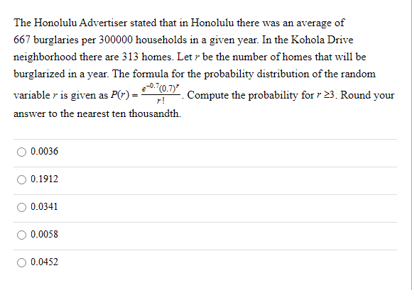 The Honolulu Advertiser stated that in Honolulu there was an average of
667 burglaries per 300000 households in a given year. In the Kohola Drive
neighborhood there are 313 homes. Let r be the number of homes that will be
burglarized in a year. The formula for the probability distribution of the random
7(0.7)"
variable r is given as P(r) =
Compute the probability for r 23. Round your
r!
answer to the nearest ten thousandth.
O 0.0036
O 0.1912
0.0341
0.0058
0.0452
