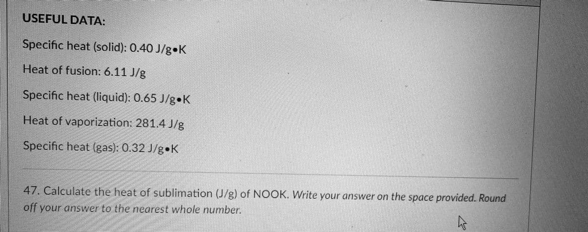 USEFUL DATA:
Specific heat (solid): 0.40 J/g•K
Heat of fusion: 6.11 J/g
Specific heat (Iliquid): 0.65 J/gK
Heat of vaporization: 281.4 J/g
Specific heat (gas). 0.32 J/g K
47. Calculate the heat of sublimation (J/g) of NOOK. Write your answer on the space provided. Round
off your answer to the nearest whole number.
