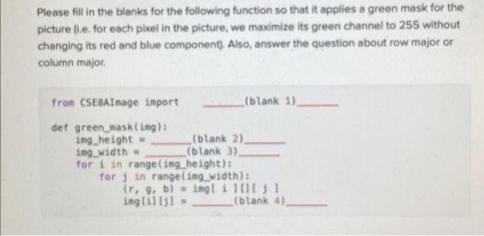 Please fill in the blanks for the following function so that it applies a green mask for the
picture (i.e. for each pixel in the picture, we maximize its green channel to 255 without
changing its red and blue component). Also, answer the question about row major or
column major.
from CSEBAImage import
(blank 1),
def green mask(img):
img height =
ing width=
(blank 2).
(blank 3).
for i in range(img height):
for j in range(ing width):
(r, 9, b) = ing[ i 111 j1
inglil (j) =
(blank 4).
