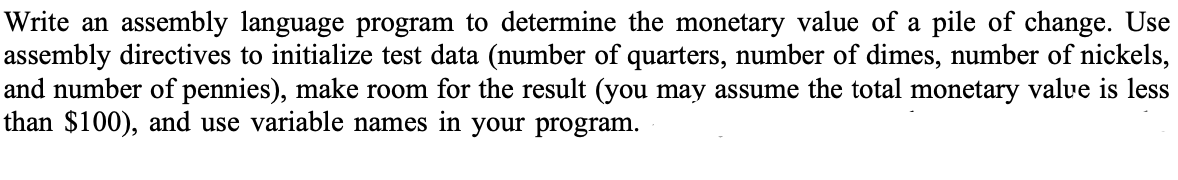 Write an assembly language program to determine the monetary value of a pile of change. Use
assembly directives to initialize test data (number of quarters, number of dimes, number of nickels,
and number of pennies), make room for the result (you may assume the total monetary value is less
than $100), and use variable names in your program.
