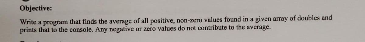 Objective:
Write a program that finds the average of all positive, non-zero values found in a given array of doubles and
prints that to the console. Any negative or zero values do not contribute to the average.
