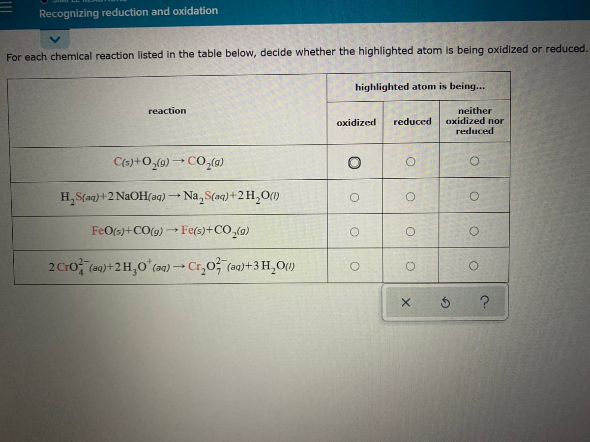 Recognizing reduction and oxidation
For each chemical reaction listed in the table below, decide whether the highlighted atom is being oxidized or reduced.
highlighted atom is being...
neither
oxidized nor
reaction
oxidized
reduced
reduced
C(s)+O,(g) → CO,(9)
H,S(aq)+2 N2OH(aq) → Na, S(aq)+2 H,O()
FeO(5)+CO(g) → Fe(s)+CO,(g)
2 Cro, (a9)+2H,0 (ag) → Cr,0, (aq)+3 H,O()
