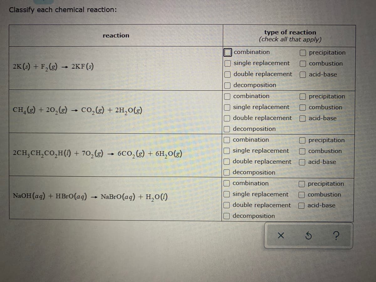 Classify each chemical reaction:
type of reaction
(check all that apply)
reaction
combination
Oprecipitation
O single replacement
combustion
2K (s) + F,(g) 2KF (s)
double replacement
O acid-base
decomposition
combination
O precipitation
single replacement
combustion
CH,(g) + 20,(3) → co,(g) + 2H,0(g)
double replacement
O acid-base
O decomposition
O combination
precipitation
O single replacement
double replacement O acid-base
O decomposition
combustion
2CH;CH,CO,H(1) + 70,(g)
6C0,(2) + 6H,0(3)
O combination
precipitation
NaOH (ag) + HBr0(aq)
O single replacement
combustion
NaBro(aq) + H,0(1)
double replacement
O acid-base
O decomposition
O O 0
0000 0000 0000 0000
