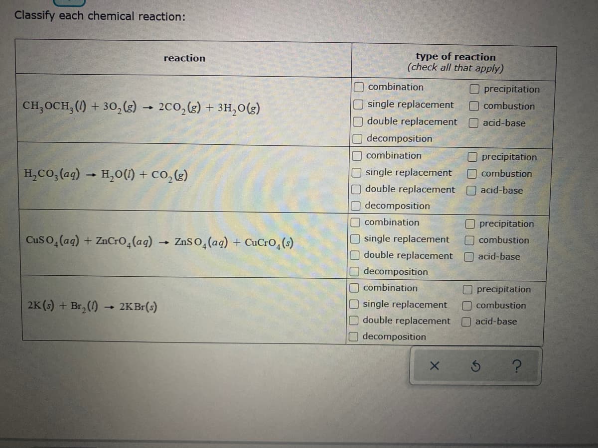 Classify each chemical reaction:
type of reaction
(check all that apply)
reaction
combination
Oprecipitation
CH,OCH;(1) + 30,(s) → 2C0, (g) + 3H,0(g)
single replacement
O combustion
double replacement
acid-base
decomposition
combination
precipitation
H,Co, (ag) → H,0(1) + co,(g)
O single replacement
Odouble replacement
combustion
Oacid-base
O decomposition
combination
precipitation
Cuso, (ag) + ZnCr0,(aq) → ZnS 0,(aq) + CuCro,(s)
O single replacement
O double replacement
O combustion
O acid-base
decomposition
combination
O precipitation
O combustion
2K (s) + Br, (1) 2KB (s)
O single replacement
double replacement
acid-base
decomposition
