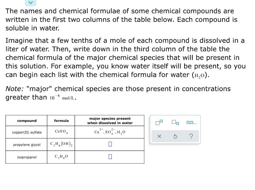 The names and chemical formulae of some chemical compounds are
written in the first two columns of the table below. Each compound is
soluble in water.
Imagine that a few tenths of a mole of each compound is dissolved in a
liter of water. Then, write down in the third column of the table the
chemical formula of the major chemical species that will be present in
this solution. For example, you know water itself will be present, so you
can begin each list with the chemical formula for water (H,0).
Note: "major" chemical species are those present in concentrations
greater than 10-6 mol/L.
major species present
when dissolved in water
compound
formula
CuSO4
Cu",so ,H,0
copper(II) sulfate
propylene glycol
C,H,(OH),
isopropanol
C,H,0
