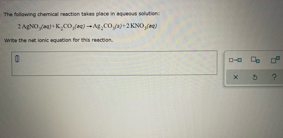 The following chemical reaction takes place in aqueous solution:
2 AGNO 3(aq)+K,CO3(aq) →Ag,CO3(s)+2 KNO3(aq)
Write the net ionic equation for this reaction.
ローロ
ロロ
