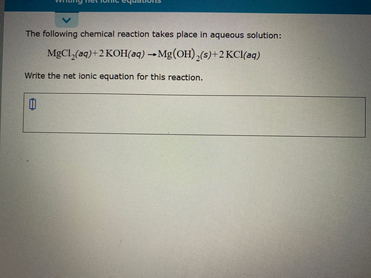 The following chemical reaction takes place in aqueous solution:
MgCl,(aq)+2 KOH(aq) →Mg(OH),(s)+2 KCl(aq)
Write the net ionic equation for this reaction.
