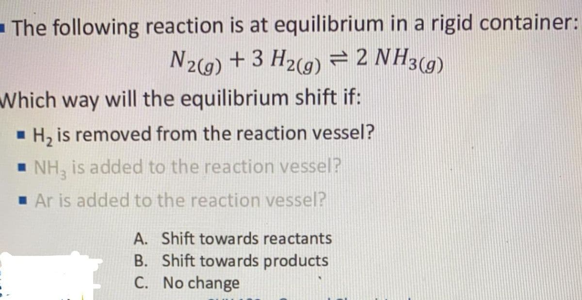 - The following reaction is at equilibrium in a rigid container:
N29) + 3 H2(g) = 2 NH3(g)
Which way will the equilibrium shift if:
H, is removed from the reaction vessel?
- NH, is added to the reaction vessel?
1 Ar is added to the reaction vessel?
A. Shift towards reactants
B. Shift towards products
C. No change
