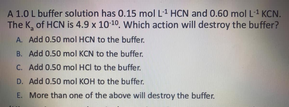 A 1.0 L buffer solution has 0.15 mol L1 HCN and 0.60 mol L-1 KCN.
The K, of HCN is 4.9 x 10-10. Which action will destroy the buffer?
A. Add 0.50 mol HCN to the buffer.
B. Add 0.50 mol KCN to the buffer.
C. Add 0.50 mol HCl to the buffer.
D. Add 0.50 mol KOH to the buffer.
E. More than one of the above will destroy the buffer.
