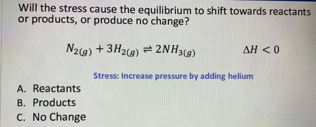 Will the stress cause the equilibrium to shift towards reactants
or products, or produce no change?
N2(9) + 3H2(9) = 2NH3(9)
AH < 0
Stress: Increase pressure by adding helium
A. Reactants
B. Products
C. No Change
