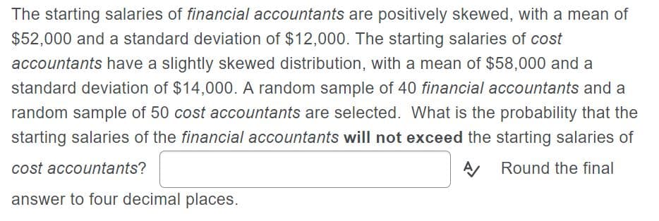 The starting salaries of financial accountants are positively skewed, with a mean of
$52,000 and a standard deviation of $12,000. The starting salaries of cost
accountants have a slightly skewed distribution, with a mean of $58,000 and a
standard deviation of $14,000. A random sample of 40 financial accountants and a
random sample of 50 cost accountants are selected. What is the probability that the
starting salaries of the financial accountants will not exceed the starting salaries of
A Round the final
cost accountants?
answer to four decimal places.
