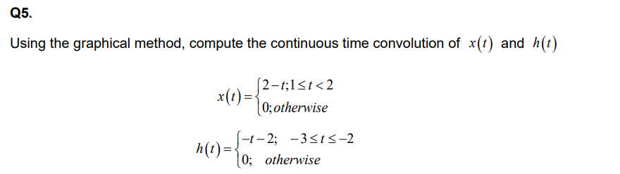 Q5.
Using the graphical method, compute the continuous time convolution of x(t) and h(t)
x(t) =
[2-t;1<t<2
0; otherwise
-t-2; -3≤t≤-2
h(t) = 0; otherwise