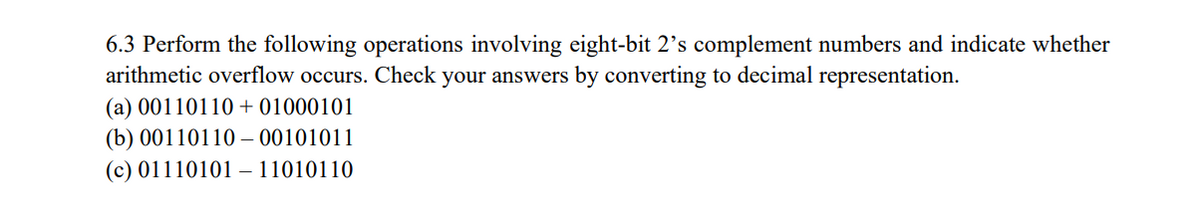 6.3 Perform the following operations involving eight-bit 2's complement numbers and indicate whether
arithmetic overflow occurs. Check your answers by converting to decimal representation.
(a) 00110110 +01000101
(b) 0011011000101011
(c) 01110101 11010110