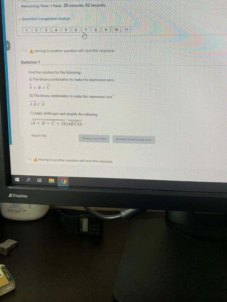 لوراق الشفاف
H
Remaining Time: 1 hour, 29 minutes, 02 seconds.
Question Completion Status:
1
2 3
Question 7
ZDisplay
دا
4
Attach File
5
6
↳
A Moving to another question will save this response.
7 8
9
Find the solution for the following:
A) The binary combination to make the expression zero.
A+B+C
B) The binary combination to make the expression one.
ABCD
C) Apply deMorgan and simplify the following:
(A + B + C + D)(AB CD)
10
Browse Local Files
A Moving to another question will save this response.
11
Browse Content Collection