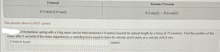 Entered
0.5*sin(t)-0.4*cos(t)
Answer Preview
0.5 sin(t) 0.4 cos(t)
The answer above is NOT correct
A frictionless spring with a 6-kg mass can be held stretched 0.8 meters beyond its natural length by a force of 70 newtons. Find the position of the
mass after t seconds if the mass experiences a retarding force equal to twice its velocity and it starts at a velocity of 0.5 m/s
0,5sint-0.4cost
meters