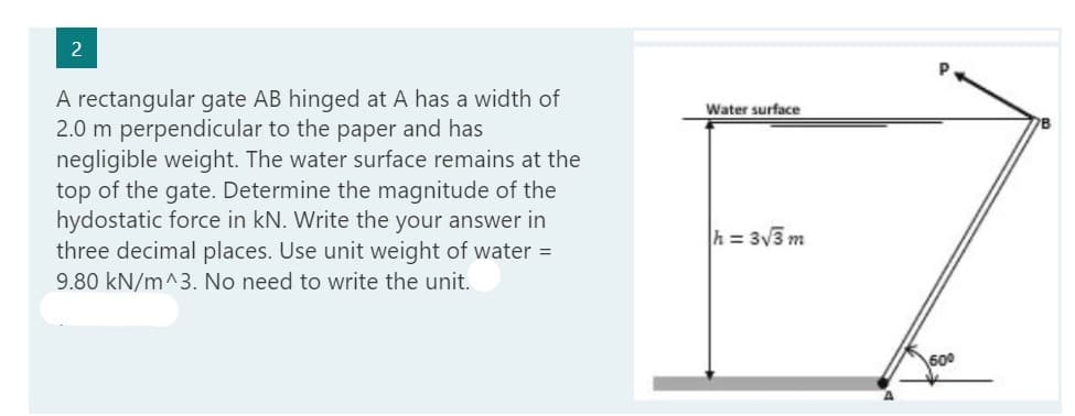 2
A rectangular gate AB hinged at A has a width of
2.0 m perpendicular to the paper and has
negligible weight. The water surface remains at the
top of the gate. Determine the magnitude of the
hydostatic force in kN. Write the your answer in
three decimal places. Use unit weight of water =
9.80 kN/m^3. No need to write the unit.
Water surface
h = 3√3 m
600