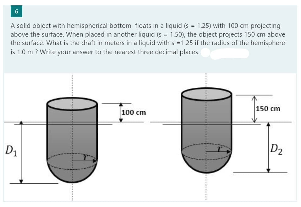 6
A solid object with hemispherical bottom floats in a liquid (s = 1.25) with 100 cm projecting
above the surface. When placed in another liquid (s = 1.50), the object projects 150 cm above
the surface. What is the draft in meters in a liquid with s = 1.25 if the radius of the hemisphere
is 1.0 m ? Write your answer to the nearest three decimal places.
D₁
100 cm
150 cm
D₂