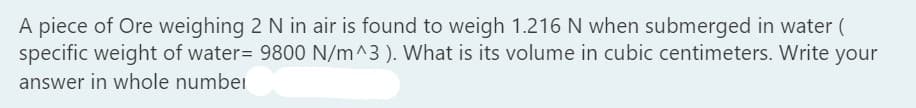 A piece of Ore weighing 2 N in air is found to weigh 1.216 N when submerged in water (
specific weight of water= 9800 N/m^3). What is its volume in cubic centimeters. Write your
answer in whole number