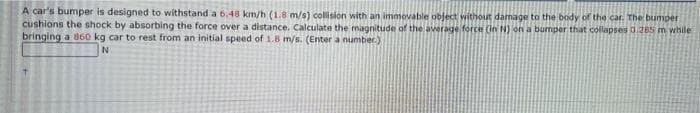 A car's bumper is designed to withstand a 6.48 km/h (1.8 m/s) collision with an immovable object without damage to the body of the car. The bumper
cushions the shock by absorbing the force over a distance. Calculate the magnitude of the average force (in N) on a bumper that collapses 0.285 m while
bringing a 860 kg car to rest from an initial speed of 1.8 m/s. (Enter a number.)
N