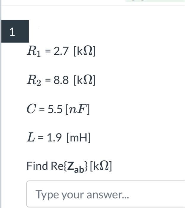 1
R1 = 2.7 [ΚΩ]
R₂ = 8.8 [kN]
C=5.5 [nF]
L = 1.9 [mH]
Find Re{Zab} [k]
Type your answer...