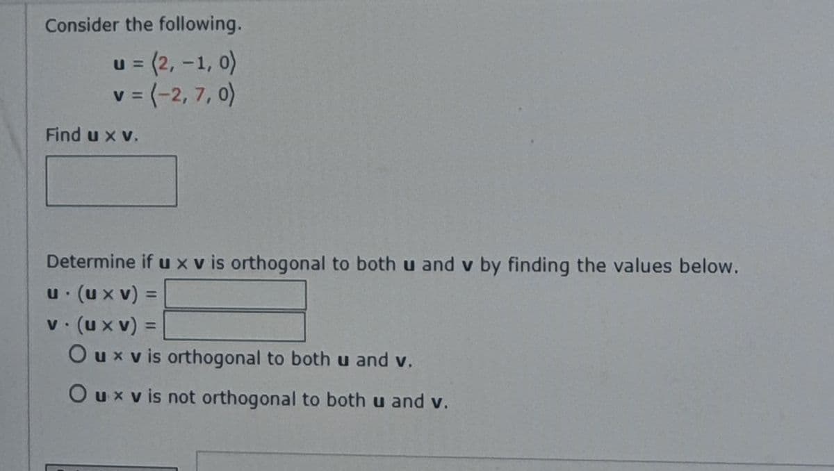Consider the following.
u 3 (2, -1, 0)
v 3 (-2, 7,0)
V
%3D
Find u x v.
Determine if uxv is orthogonal to both u and v by finding the values below.
u (ux v) =
v (ux v) =
Ouxv is orthogonal to both u and v.
%3D
%3D
Ouxvis not orthogonal to both u and v.
