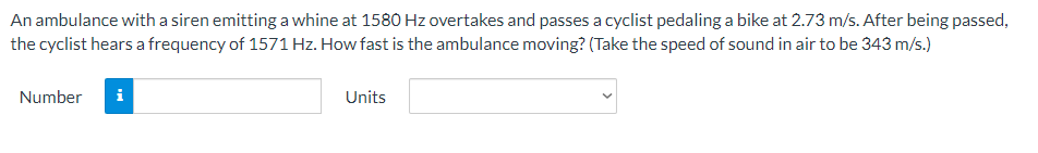 An ambulance with a siren emitting a whine at 1580 Hz overtakes and passes a cyclist pedaling a bike at 2.73 m/s. After being passed,
the cyclist hears a frequency of 1571 Hz. How fast is the ambulance moving? (Take the speed of sound in air to be 343 m/s.)
Number
i
Units
