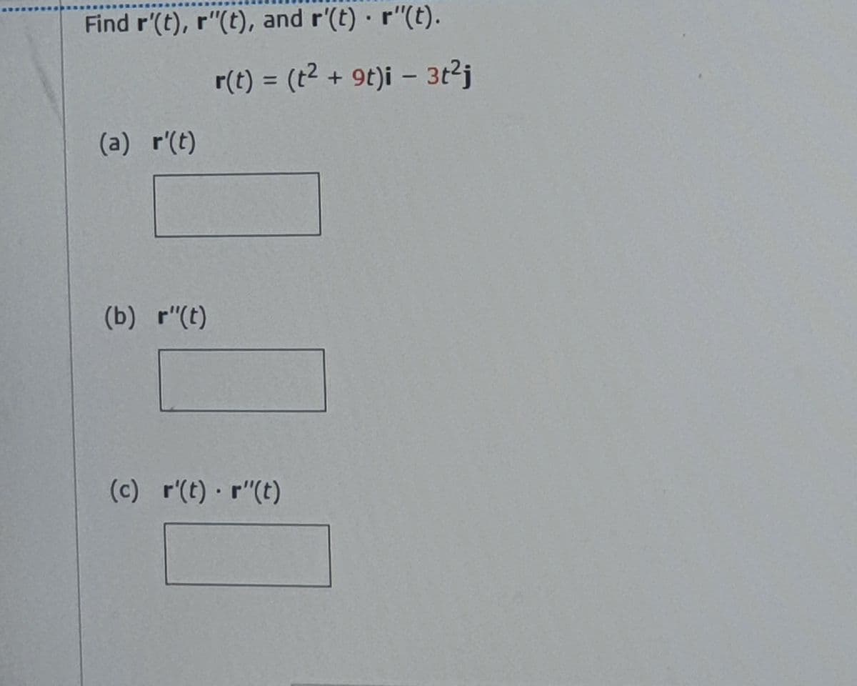 Find r'(t), r"(t), and r'(t) r"(t).
r(t) = (t2 + 9t)i – 3t2j
%3D
(a) r'(t)
(b) r"(t)
(c) r'(t) r"(t)
