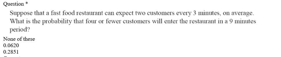 Question *
Suppose that a fast food restaurant can expect two customers every 3 minutes, on average.
What is the probability that four or fewer customers will enter the restaurant in a 9 minutes
period?
None of these
0.0620
0.2851
