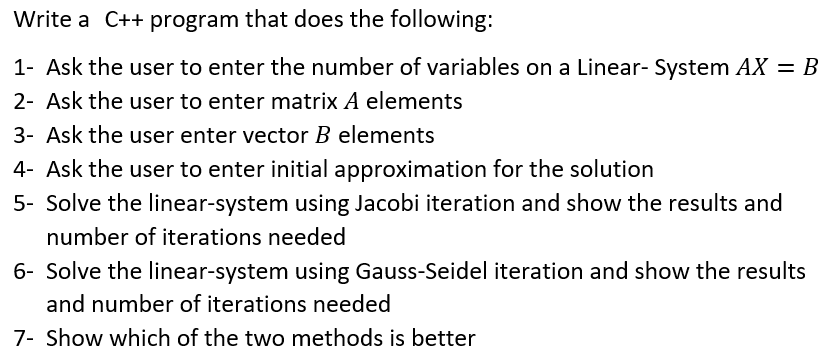 Write a C++ program that does the following:
1- Ask the user to enter the number of variables on a Linear- System AX = B
2- Ask the user to enter matrix A elements
3- Ask the user enter vector B elements
4- Ask the user to enter initial approximation for the solution
5- Solve the linear-system using Jacobi iteration and show the results and
number of iterations needed
6- Solve the linear-system using Gauss-Seidel iteration and show the results
and number of iterations needed
7- Show which of the two methods is better
