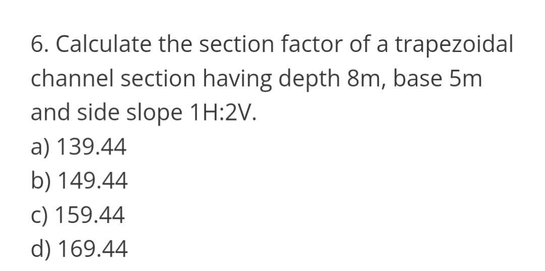 6. Calculate the section factor of a trapezoidal
channel section having depth 8m, base 5m
and side slope 1H:2V.
a) 139.44
b) 149.44
c) 159.44
d) 169.44
