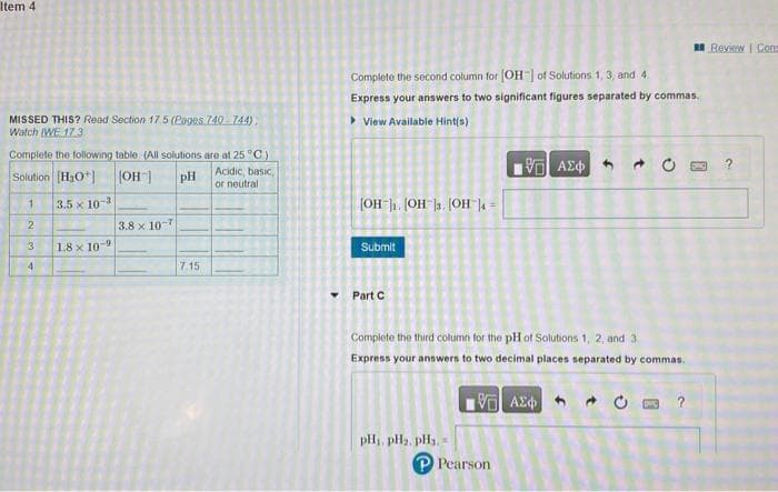 Item 4
MISSED THIS? Read Section 17.5 (Pages 740 744)
Watch (WE 17.3
Complete the following table (All solutions are at 25 °C)
Solution [H3O+]
[OH"] pH
Acidic, basic,
or neutral
1
2
3
4
3.5 x 10-3
1.8 x 10-9
3.8 x 10-7
7.15
Complete the second column for [OH-] of Solutions 1, 3, and 4.
Express your answers to two significant figures separated by commas.
View Available Hint(s)
[OH-]₁.[OH-]3.[OH-] =
Submit
Part C
pH₁, PH₂, PH3,
IVE ΑΣΦΑ
P Pearson
f
Complete the third column for the pH of Solutions 1, 2, and 3.
Express your answers to two decimal places separated by commas.
VE ΑΣΦ
t
DPC
Review | Cons
?