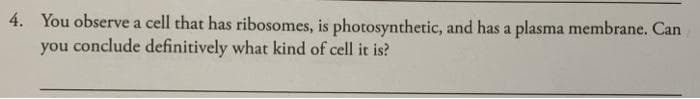 4. You observe a cell that has ribosomes, is photosynthetic, and has a plasma membrane. Can
you conclude definitively what kind of cell it is?