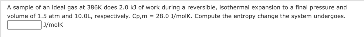 A sample of an ideal gas at 386K does 2.0 kJ of work during a reversible, isothermal expansion to a final pressure and
28.0 J/molk. Compute the entropy change the system undergoes.
volume of 1.5 atm and 10.0L, respectively. Cp,m
J/molk
=