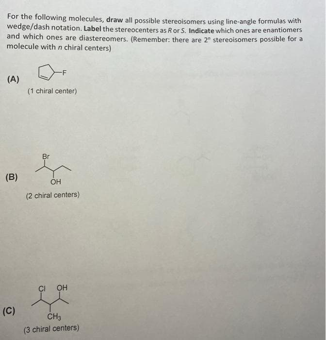 For the following molecules, draw all possible stereoisomers using line-angle formulas with
wedge/dash notation. Label the stereocenters as R or S. Indicate which ones are enantiomers
and which ones are diastereomers. (Remember: there are 2 stereoisomers possible for a
molecule with n chiral centers)
(A)
(B)
(C)
(1 chiral center)
Br
OH
(2 chiral centers)
CI OH
CH3
(3 chiral centers)