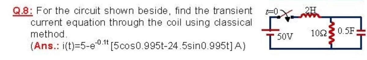 Q.8: For the circuit shown beside, find the transient
current equation through the coil using classical
method.
2H
102
0.5F
50V
-0.1t
(Ans.: i(t)=5-e0 1" [5cos0.995t-24.5sin0.995t] A)
