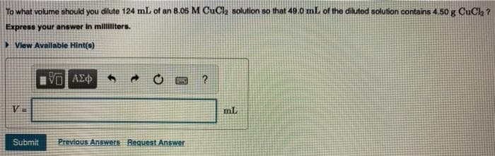 To what volume should you dilute 124 mL of an 8.05 M CuCla solution so that 49.0 mL of the diluted solution contains 4.50 g CuClh ?
Express your answer In milliliters.
>View Avallable Hint(s)
mL
Submit
Previous Answers Request Answer
