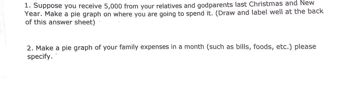 1. Suppose you receive 5,000 from your relatives and godparents last Christmas and New
Year. Make a pie graph on where you are going to spend it. (Draw and label well at the back
of this answer sheet)
2. Make a pie graph of your family expenses in a month (such as bills, foods, etc.) please
specify.
