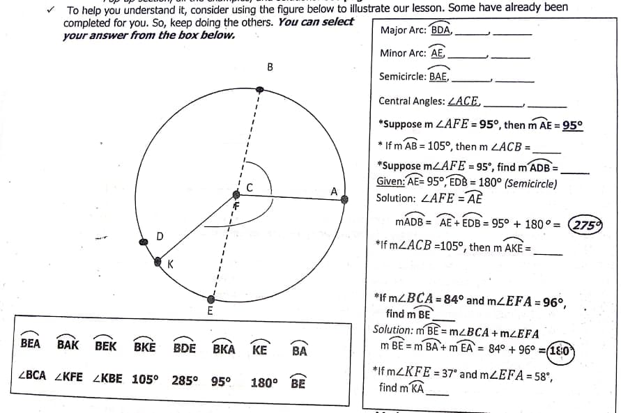 v To help you understand it, consider using the figure below to illustrate our lesson. Some have already been
completed for you. So, keep doing the others. You can select
your answer from the box below.
Major Arc: BDA,
Minor Arc: AE
B
Semicircle: BAE,
Central Angles: 4ACE.
*Suppose m LAFE = 95°, then m AE = 95°
%3D
If m AB = 105°, then m LACB =
1.
*Suppose mLAFE = 95°, find m ADB =
Given: AE= 95°, EDB = 180° (Semicircle)
Solution: ZAFE =AÈ
%3D
A
%3D
MADB = AE + EDB = 95° + 180 ° = (2759
D
*If MLACB =105°, then m AKE =
K
*If MZBCA = 84° and mLEFA = 96°,
find m BE
Solution: m BE = mzBCA+ MZEFA
m BE = m BA + m EA = 84° + 96° =(18:0
E
BEA
ВАК ВЕК
ВКЕ
BDE
ВКА
BA
KE
*If MZKFE = 37° and mLEFA= 58°,
find m KA
ZBCA ZKFE ZKBE 105° 285° 95°
%3D
180°
BE
