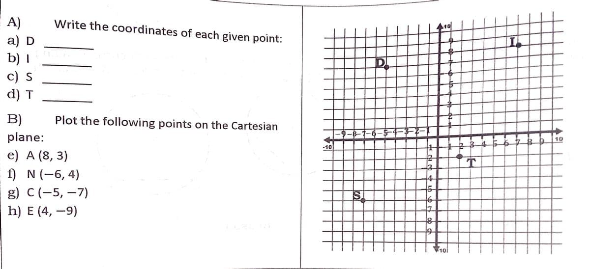 A)
а) D
b) I
c) S
d) T
Write the coordinates of each given point:
B)
Plot the following points on the Cartesian
plane:
-9-8-7-6-5-4-3-2
10
-10
e) A (8, 3)
T
f) N (-6, 4)
4
g) C(-5, –7)
h) E (4, -9)
101
