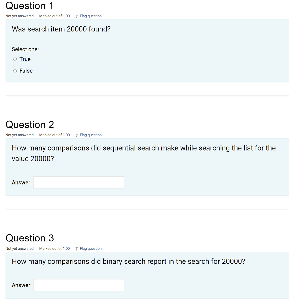 Question 1
Not yet answered
Marked out of 1.00
P Flag question
Was search item 20000 found?
Select one:
True
O False
Question 2
Not yet answered
Marked out of 1.00
P Flag question
How many comparisons did sequential search make while searching the list for the
value 20000?
Answer:
Question 3
Not yet answered
Marked out of 1.00
P Flag question
How many comparisons did binary search report in the search for 20000?
Answer:
