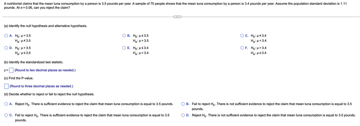 A nutritionist claims that the mean tuna consumption by a person is 3.5 pounds per year. A sample of 70 people shows that the mean tuna consumption by a person is 3.4 pounds per year. Assume the population standard deviation is 1.11
pounds. At α = 0.06, can you reject the claim?
(a) Identify the null hypothesis and alternative hypothesis.
A. Ho: μ = 3.5
Ha: μ#3.5
D. Ho: μ> 3.5
H₂:μ≤3.5
(b) Identify the standardized test statistic.
Z= (Round to two decimal places as needed.)
(c) Find the P-value.
(Round to three decimal places as needed.)
(d) Decide whether to reject or fail to reject the null hypothesis.
B. Ho: μ≤ 3.5
Ha: μ>3.5
E. Ho: μ≤3.4
Ha: μ> 3.4
O A. Reject Ho. There is sufficient evidence to reject the claim that mean tuna consumption is equal to 3.5 pounds.
C. Fail to reject Ho. There is sufficient evidence to reject the claim that mean tuna consumption is equal to 3.5
pounds.
OC. Ho: μ#3.4
H₂:μ = 3.4
OF. Ho: μ> 3.4
Ha:μ≤3.4
B. Fail to reject Ho. There is not sufficient evidence to reject the claim that mean tuna consumption is equal to 3.5
pounds.
D. Reject Ho. There is not sufficient evidence to reject the claim that mean tuna consumption is equal to 3.5 pounds.