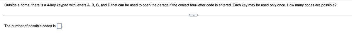 Outside a home, there is a 4-key keypad with letters A, B, C, and D that can be used to open the garage if the correct four-letter code is entered. Each key may be used only once. How many codes are possible?
The number of possible codes is