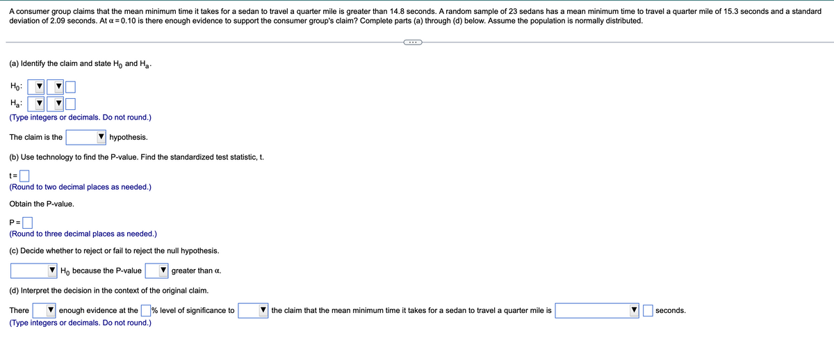 A consumer group claims that the mean minimum time it takes for a sedan to travel a quarter mile is greater than 14.8 seconds. A random sample of 23 sedans has a mean minimum time to travel a quarter mile of 15.3 seconds and a standard
deviation of 2.09 seconds. At x = 0.10 is there enough evidence to support the consumer group's claim? Complete parts (a) through (d) below. Assume the population is normally distributed.
(a) Identify the claim and state Ho and Ha
·
Ho:
Ha:
(Type integers or decimals. Do not round.)
The claim is the
hypothesis.
(b) Use technology to find the P-value. Find the standardized test statistic, t.
t=
(Round to two decimal places as needed.)
Obtain the P-value.
P =
(Round to three decimal places as needed.)
(c) Decide whether to reject or fail to reject the null hypothesis.
Ho because the P-value
(d) Interpret the decision in the context of the original claim.
There
enough evidence at the
(Type integers or decimals. Do not round.)
greater than α.
level of significance to
the claim that the mean minimum time it takes for a sedan to travel a quarter mile is
seconds.