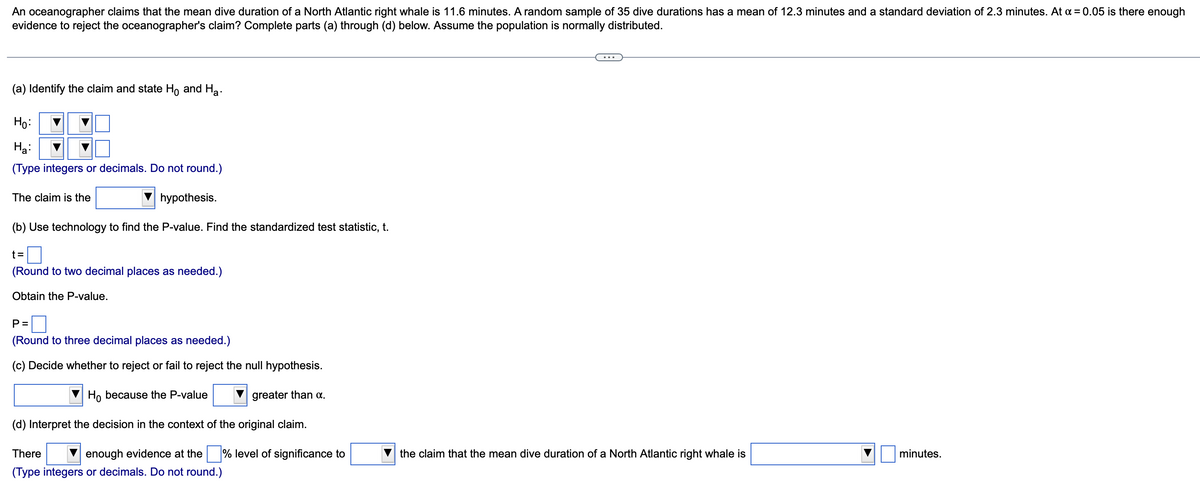 An oceanographer claims that the mean dive duration of a North Atlantic right whale is 11.6 minutes. A random sample of 35 dive durations has a mean of 12.3 minutes and a standard deviation of 2.3 minutes. At x = 0.05 is there enough
evidence to reject the oceanographer's claim? Complete parts (a) through (d) below. Assume the population is normally distributed.
(a) Identify the claim and state Ho and Ha
Ho:
Ha:
(Type integers or decimals. Do not round.)
The claim is the
hypothesis.
(b) Use technology to find the P-value. Find the standardized test statistic, t.
t=
(Round to two decimal places as needed.)
Obtain the P-value.
P=
(Round to three decimal places as needed.)
(c) Decide whether to reject or fail to reject the null hypothesis.
Ho because the P-value
(d) Interpret the decision in the context of the original claim.
There
enough evidence at the % level of significance to
(Type integers or decimals. Do not round.)
greater than α.
the claim that the mean dive duration of a North Atlantic right whale is
minutes.