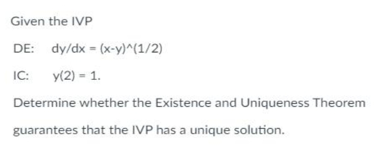 Given the IVP
DE: dy/dx = (x-y)^(1/2)
IC: y(2) = 1.
Determine whether the Existence and Uniqueness Theorem
guarantees that the IVP has a unique solution.