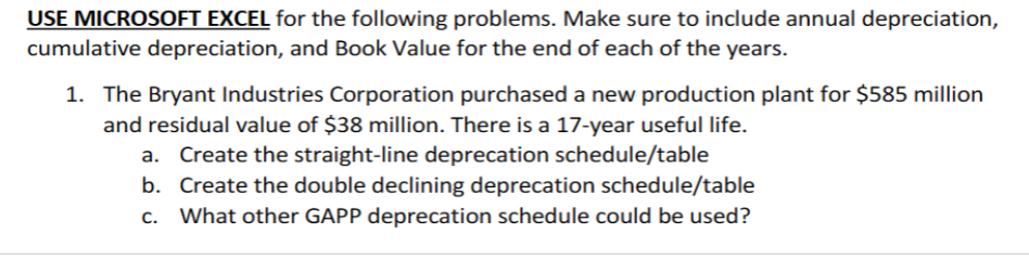 USE MICROSOFT EXCEL for the following problems. Make sure to include annual depreciation,
cumulative depreciation, and Book Value for the end of each of the years.
1. The Bryant Industries Corporation purchased a new production plant for $585 million
and residual value of $38 million. There is a 17-year useful life.
a. Create the straight-line deprecation schedule/table
b. Create the double declining deprecation schedule/table
c. What other GAPP deprecation schedule could be used?