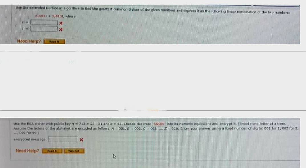 Use the extended Euclidean algorithm to find the greatest common divisor of the given numbers and express it as the following linear combination of the two numbers:
6,403 2,413r, where
X
x
EN
M
Need Help?
Read It
Use the RSA cipher with public key n = 713= 23 31 and e = 43. Encode the word "SNOW into its numeric equivalent and encrypt it. (Encode one letter at a time.
Assume the letters of the alphabet are encoded as follows: A = 001, B=002, C003,2026. Enter your answer using a fixed number of digits: 001 for 1, 002 for 2,
099 for 99.)
encrypted message:
Need Help? Read It
Wascht
X
A