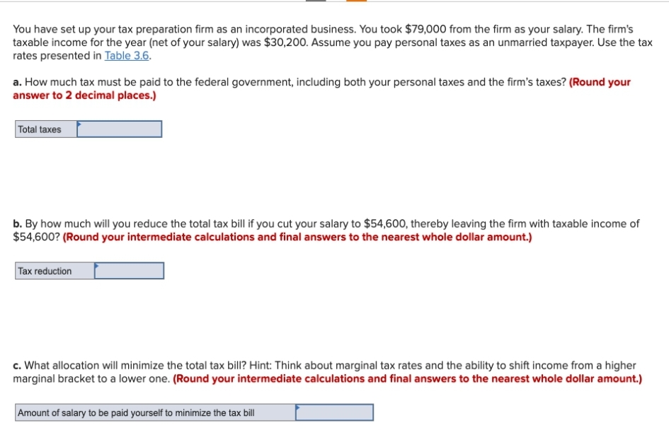 You have set up your tax preparation firm as an incorporated business. You took $79,000 from the firm as your salary. The firm's
taxable income for the year (net of your salary) was $30,200. Assume you pay personal taxes as an unmarried taxpayer. Use the tax
rates presented in Table 3.6.
a. How much tax must be paid to the federal government, including both your personal taxes and the firm's taxes? (Round your
answer to 2 decimal places.)
Total taxes
b. By how much will you reduce the total tax bill if you cut your salary to $54,600, thereby leaving the firm with taxable income of
$54,600? (Round your intermediate calculations and final answers to the nearest whole dollar amount.)
Tax reduction
c. What allocation will minimize the total tax bill? Hint: Think about marginal tax rates and the ability to shift income from a higher
marginal bracket to a lower one. (Round your intermediate calculations and final answers to the nearest whole dollar amount.)
Amount of salary to be paid yourself to minimize the tax bill