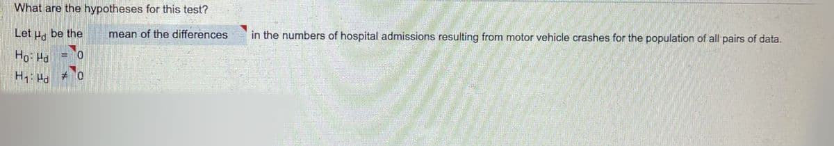 What are the hypotheses for this test?
Let u, be the
mean of the differences
in the numbers of hospital admissions resulting from motor vehicle crashes for the population of all pairs of data.
Ho: Hd
0.
H Ha
